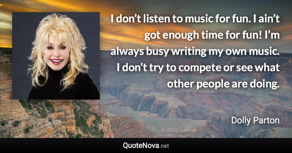 I don’t listen to music for fun. I ain’t got enough time for fun! I’m always busy writing my own music. I don’t try to compete or see what other people are doing. - Dolly Parton quote