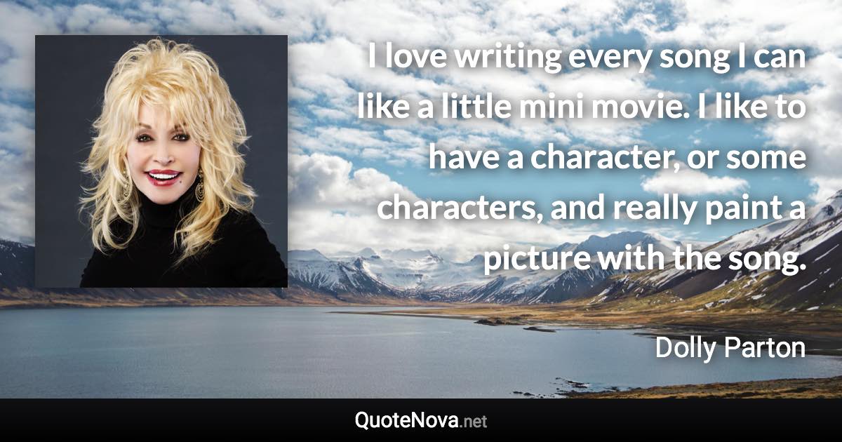 I love writing every song I can like a little mini movie. I like to have a character, or some characters, and really paint a picture with the song. - Dolly Parton quote