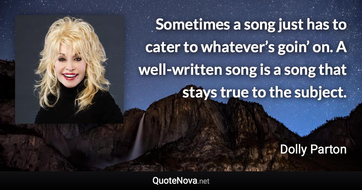 Sometimes a song just has to cater to whatever’s goin’ on. A well-written song is a song that stays true to the subject. - Dolly Parton quote