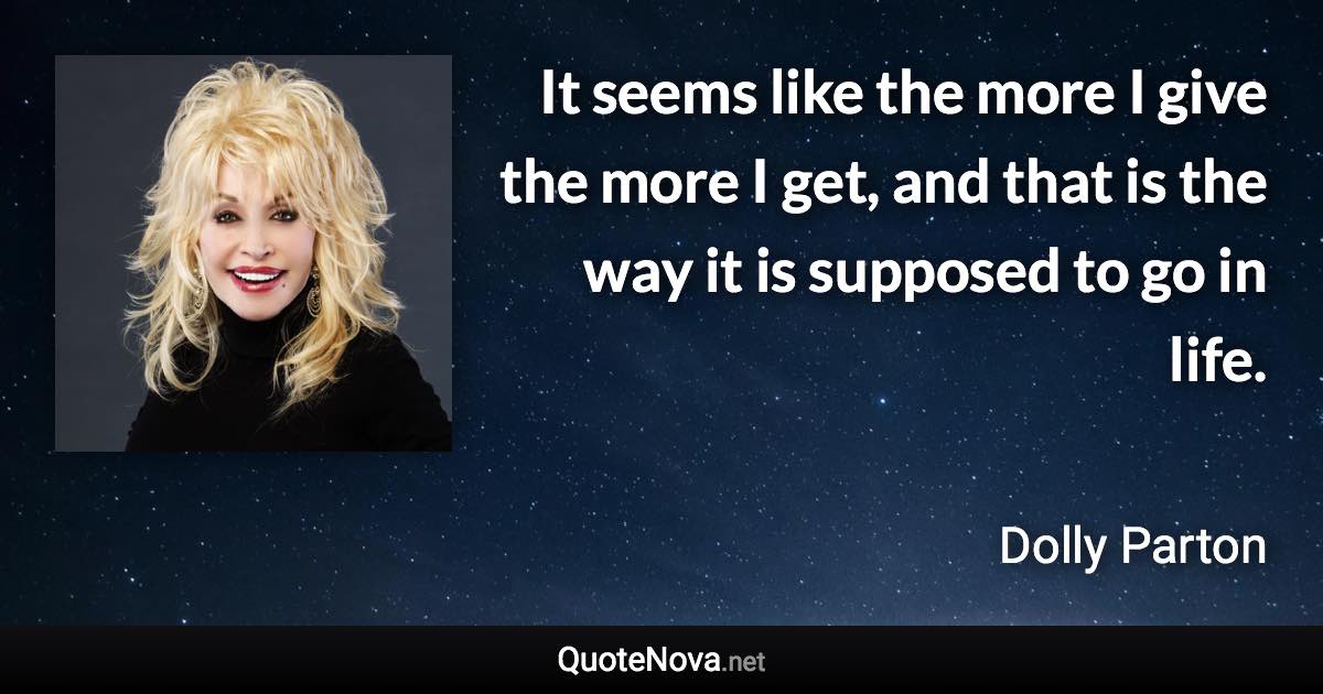 It seems like the more I give the more I get, and that is the way it is supposed to go in life. - Dolly Parton quote