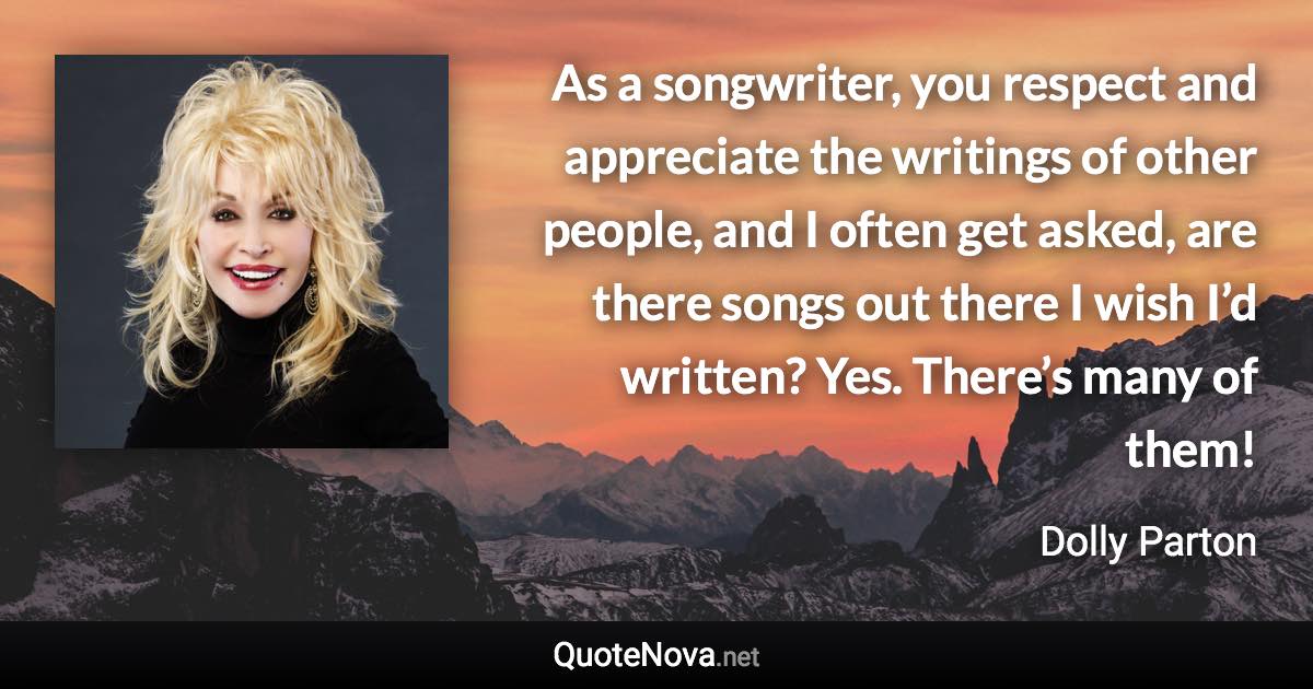 As a songwriter, you respect and appreciate the writings of other people, and I often get asked, are there songs out there I wish I’d written? Yes. There’s many of them! - Dolly Parton quote