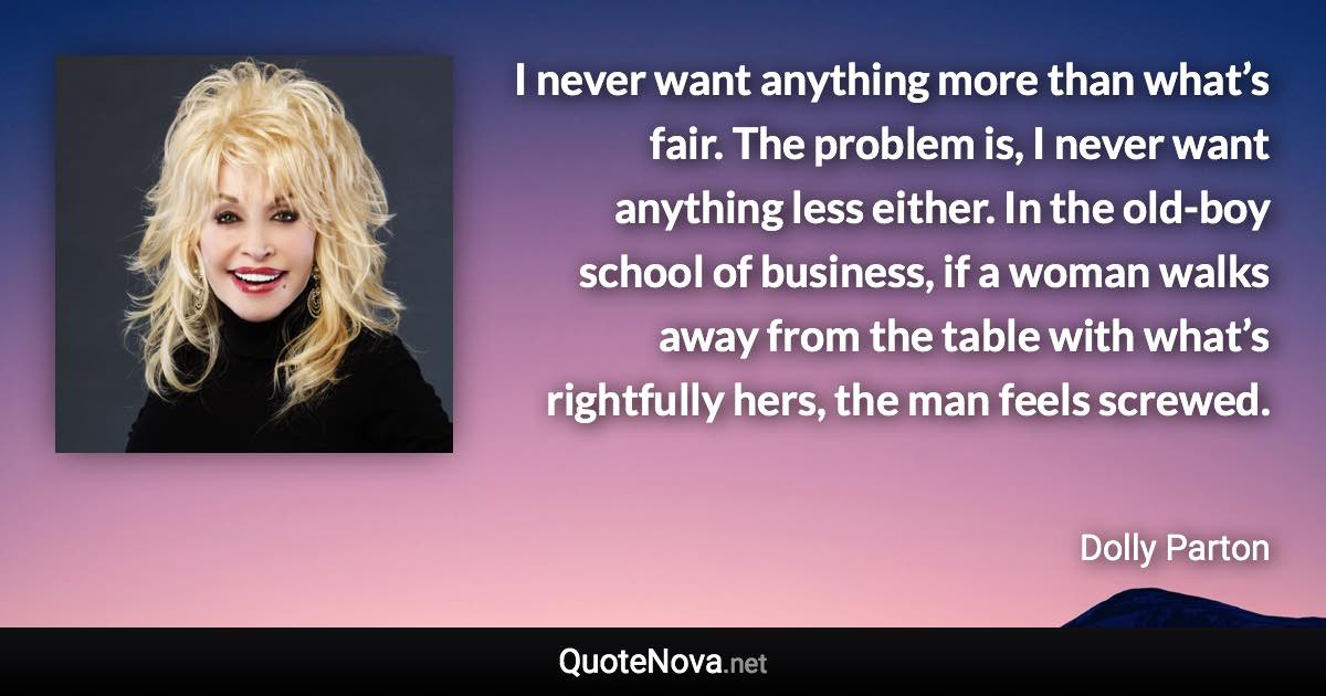 I never want anything more than what’s fair. The problem is, I never want anything less either. In the old-boy school of business, if a woman walks away from the table with what’s rightfully hers, the man feels screwed. - Dolly Parton quote