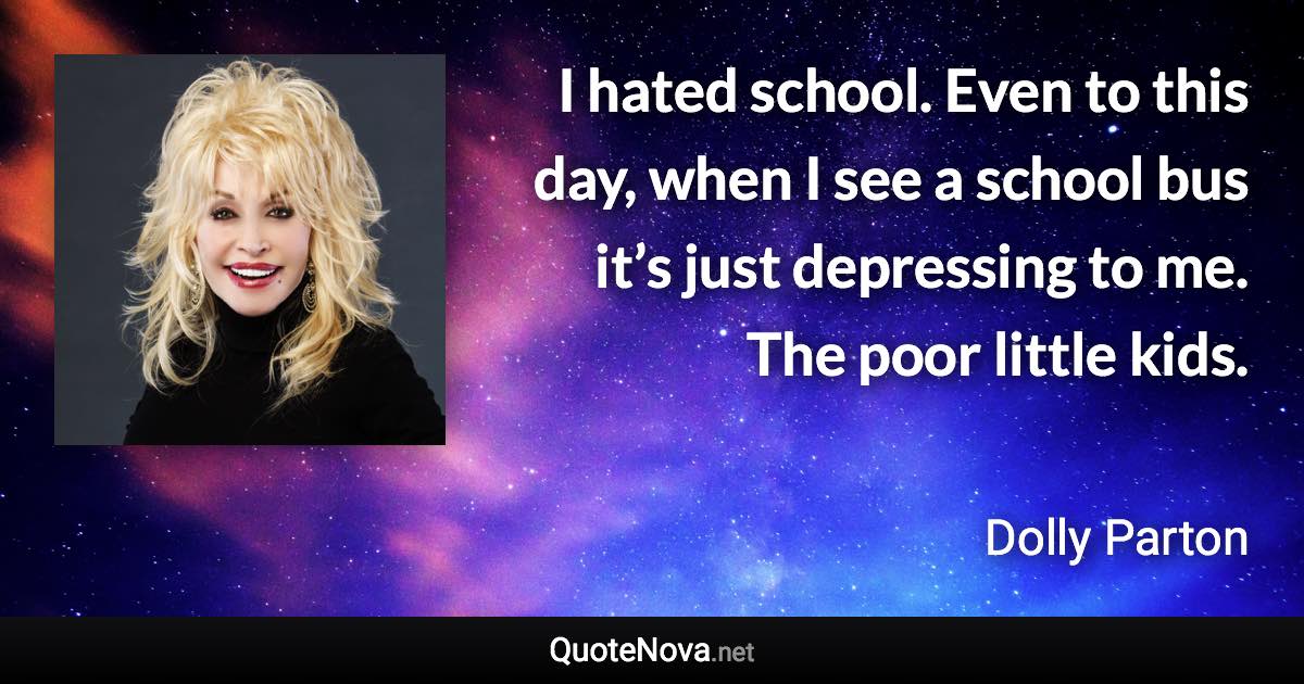 I hated school. Even to this day, when I see a school bus it’s just depressing to me. The poor little kids. - Dolly Parton quote