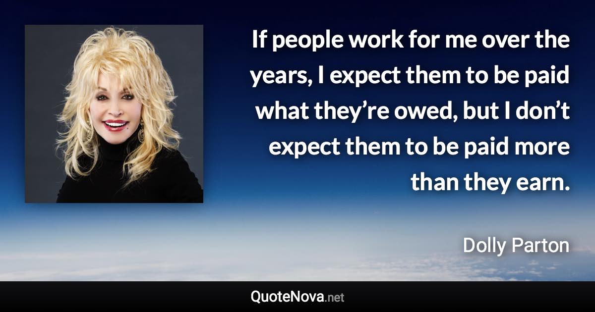 If people work for me over the years, I expect them to be paid what they’re owed, but I don’t expect them to be paid more than they earn. - Dolly Parton quote