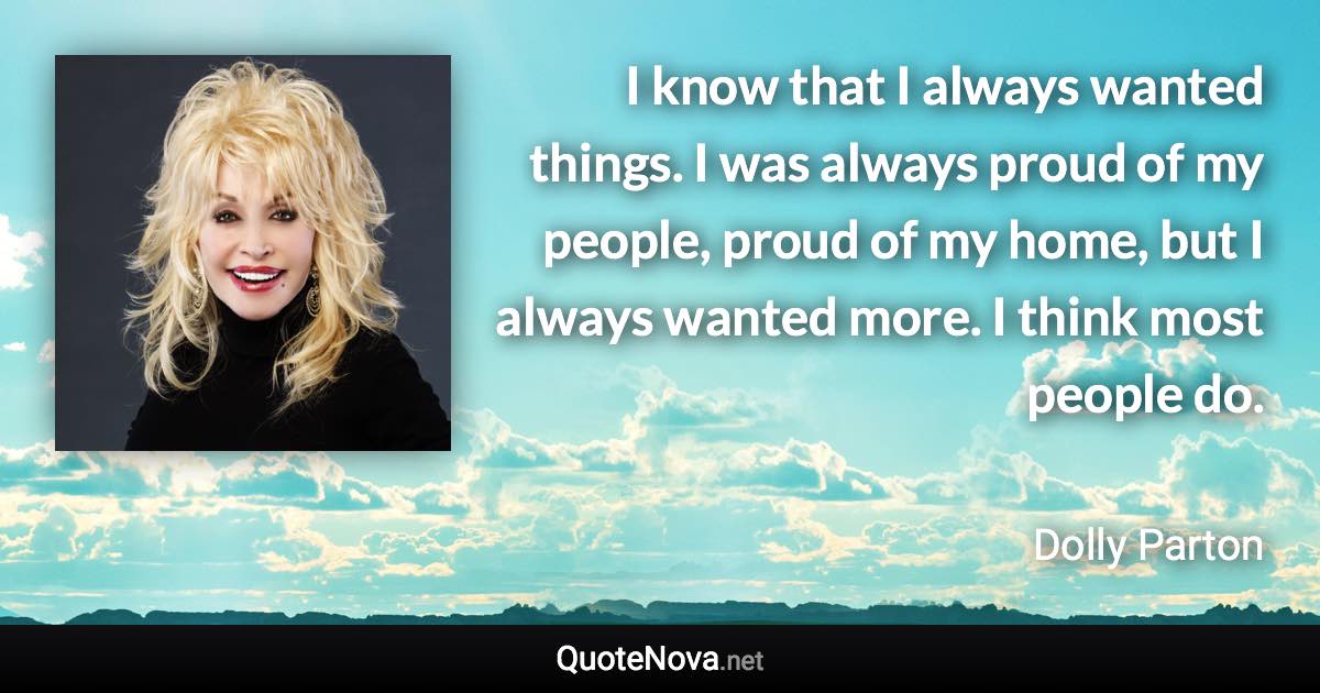 I know that I always wanted things. I was always proud of my people, proud of my home, but I always wanted more. I think most people do. - Dolly Parton quote