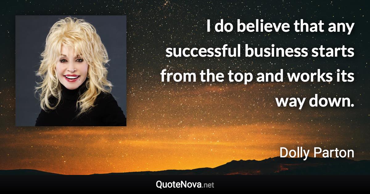 I do believe that any successful business starts from the top and works its way down. - Dolly Parton quote