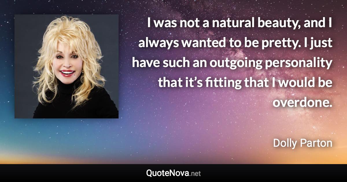 I was not a natural beauty, and I always wanted to be pretty. I just have such an outgoing personality that it’s fitting that I would be overdone. - Dolly Parton quote