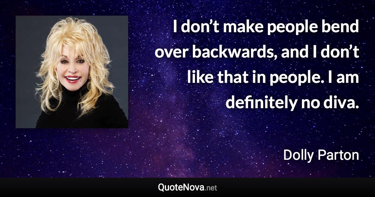 I don’t make people bend over backwards, and I don’t like that in people. I am definitely no diva. - Dolly Parton quote