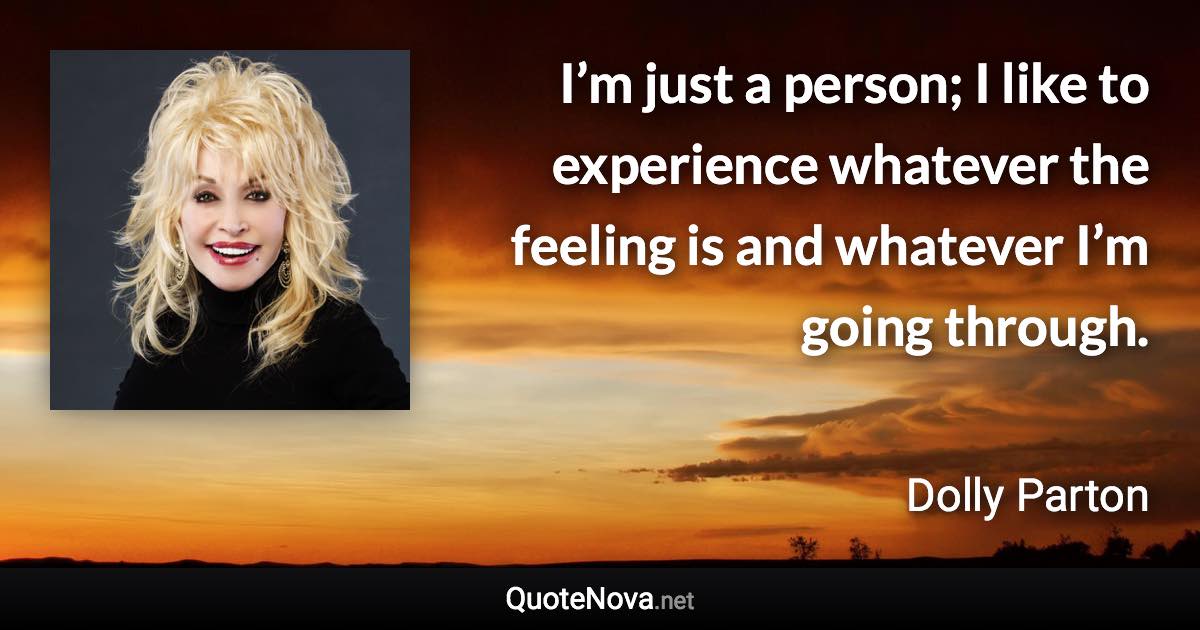 I’m just a person; I like to experience whatever the feeling is and whatever I’m going through. - Dolly Parton quote