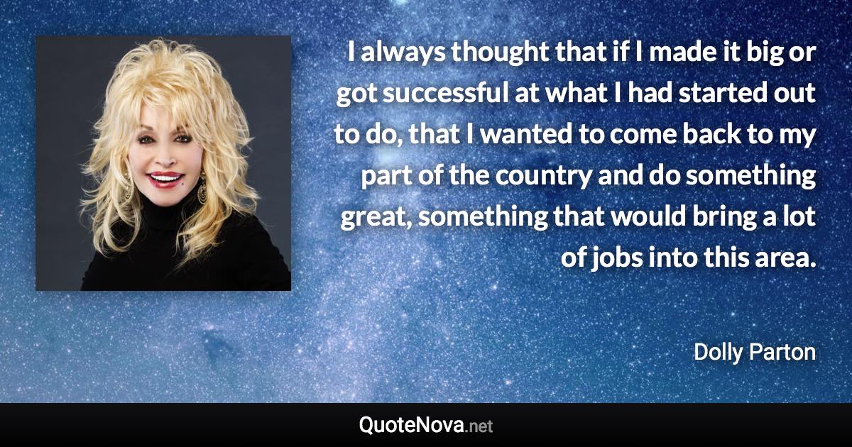 I always thought that if I made it big or got successful at what I had started out to do, that I wanted to come back to my part of the country and do something great, something that would bring a lot of jobs into this area. - Dolly Parton quote