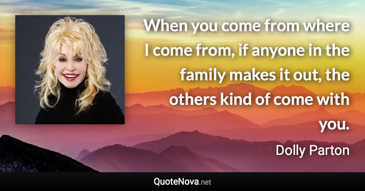 When you come from where I come from, if anyone in the family makes it out, the others kind of come with you. - Dolly Parton quote