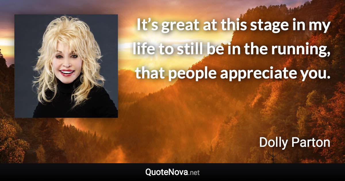 It’s great at this stage in my life to still be in the running, that people appreciate you. - Dolly Parton quote