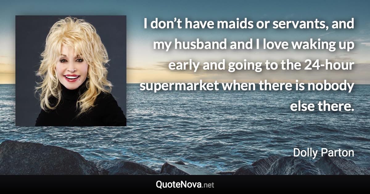 I don’t have maids or servants, and my husband and I love waking up early and going to the 24-hour supermarket when there is nobody else there. - Dolly Parton quote