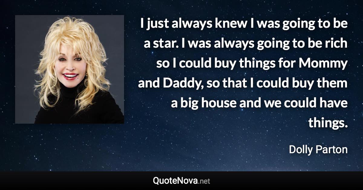 I just always knew I was going to be a star. I was always going to be rich so I could buy things for Mommy and Daddy, so that I could buy them a big house and we could have things. - Dolly Parton quote