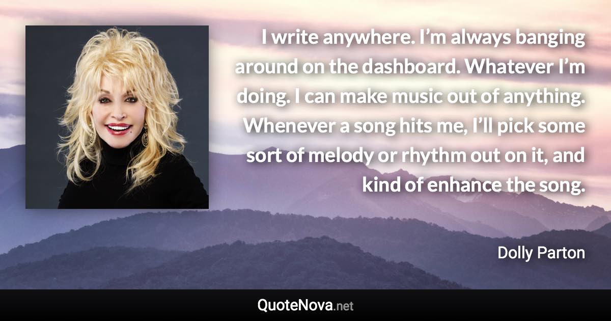 I write anywhere. I’m always banging around on the dashboard. Whatever I’m doing. I can make music out of anything. Whenever a song hits me, I’ll pick some sort of melody or rhythm out on it, and kind of enhance the song. - Dolly Parton quote