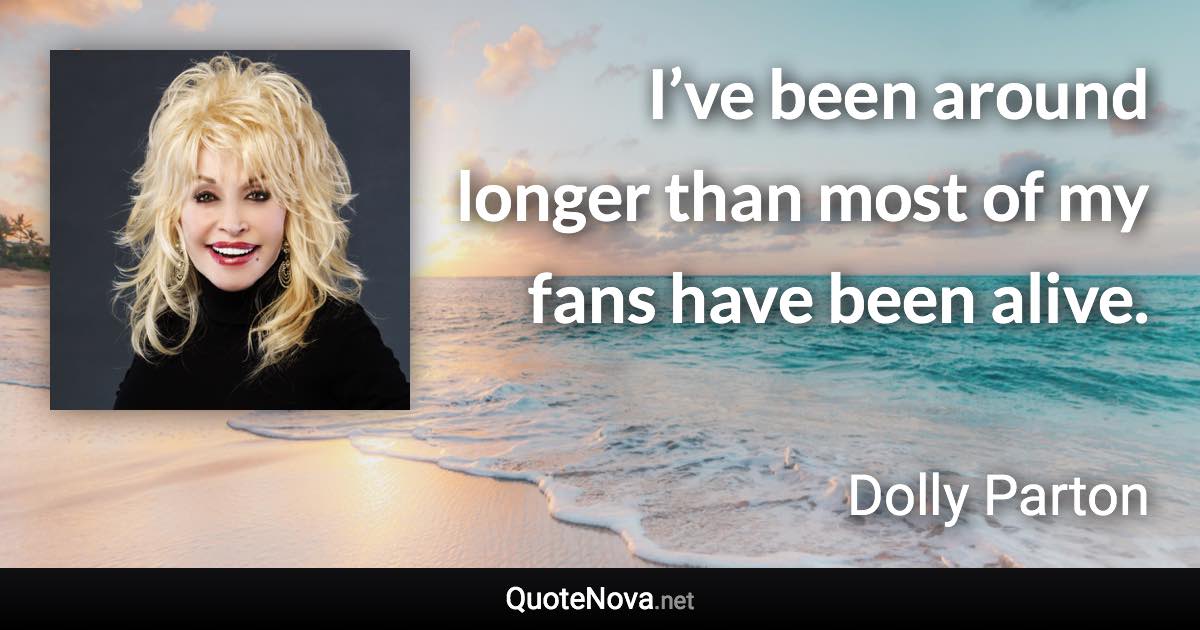 I’ve been around longer than most of my fans have been alive. - Dolly Parton quote