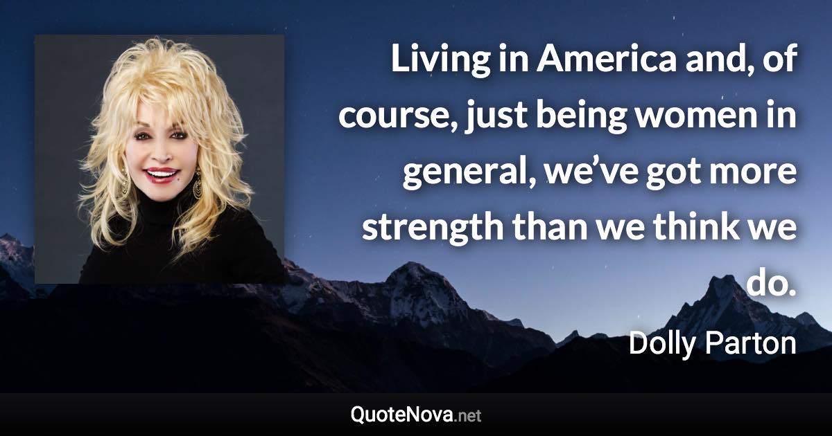 Living in America and, of course, just being women in general, we’ve got more strength than we think we do. - Dolly Parton quote