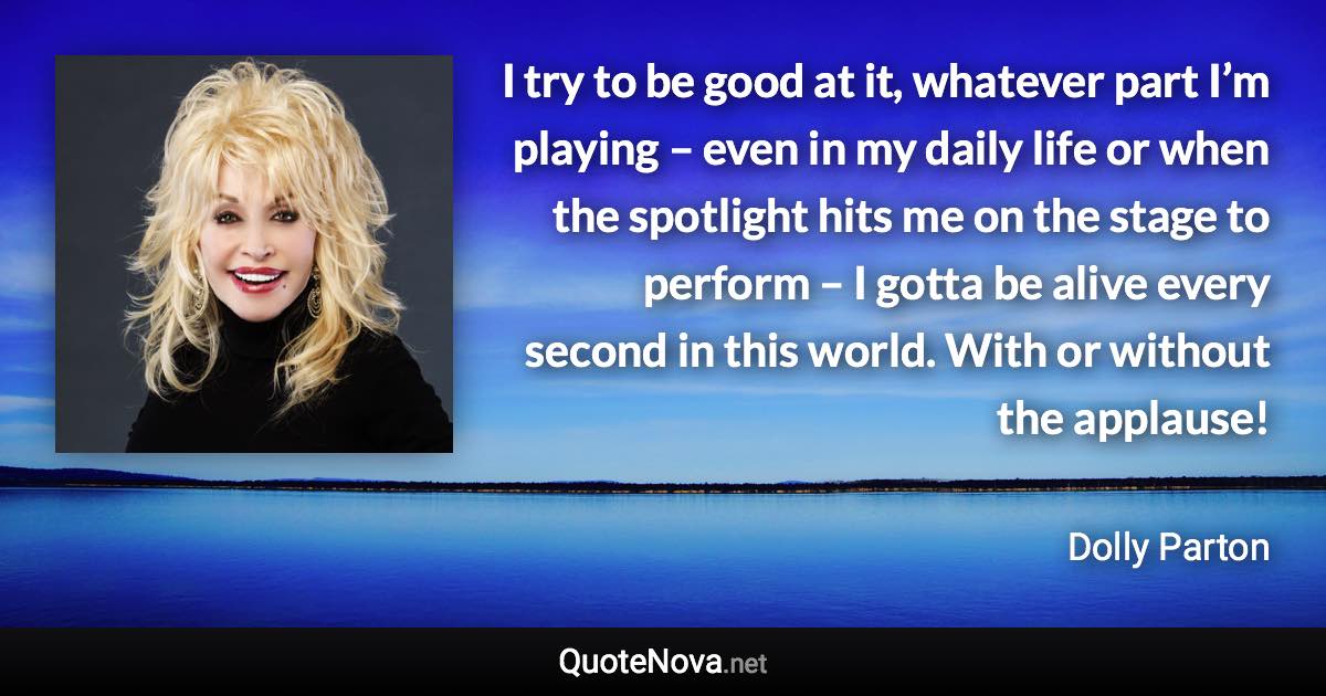 I try to be good at it, whatever part I’m playing – even in my daily life or when the spotlight hits me on the stage to perform – I gotta be alive every second in this world. With or without the applause! - Dolly Parton quote