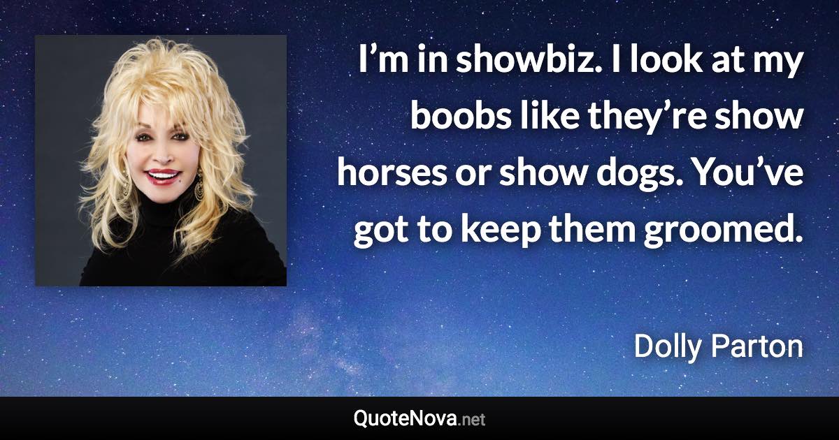 I’m in showbiz. I look at my boobs like they’re show horses or show dogs. You’ve got to keep them groomed. - Dolly Parton quote