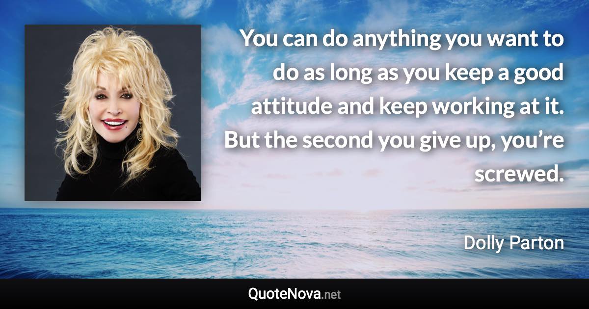 You can do anything you want to do as long as you keep a good attitude and keep working at it. But the second you give up, you’re screwed. - Dolly Parton quote