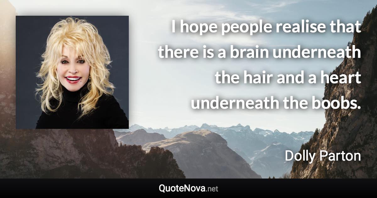 I hope people realise that there is a brain underneath the hair and a heart underneath the boobs. - Dolly Parton quote