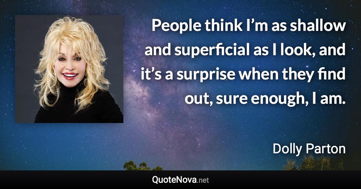 People think I’m as shallow and superficial as I look, and it’s a surprise when they find out, sure enough, I am. - Dolly Parton quote