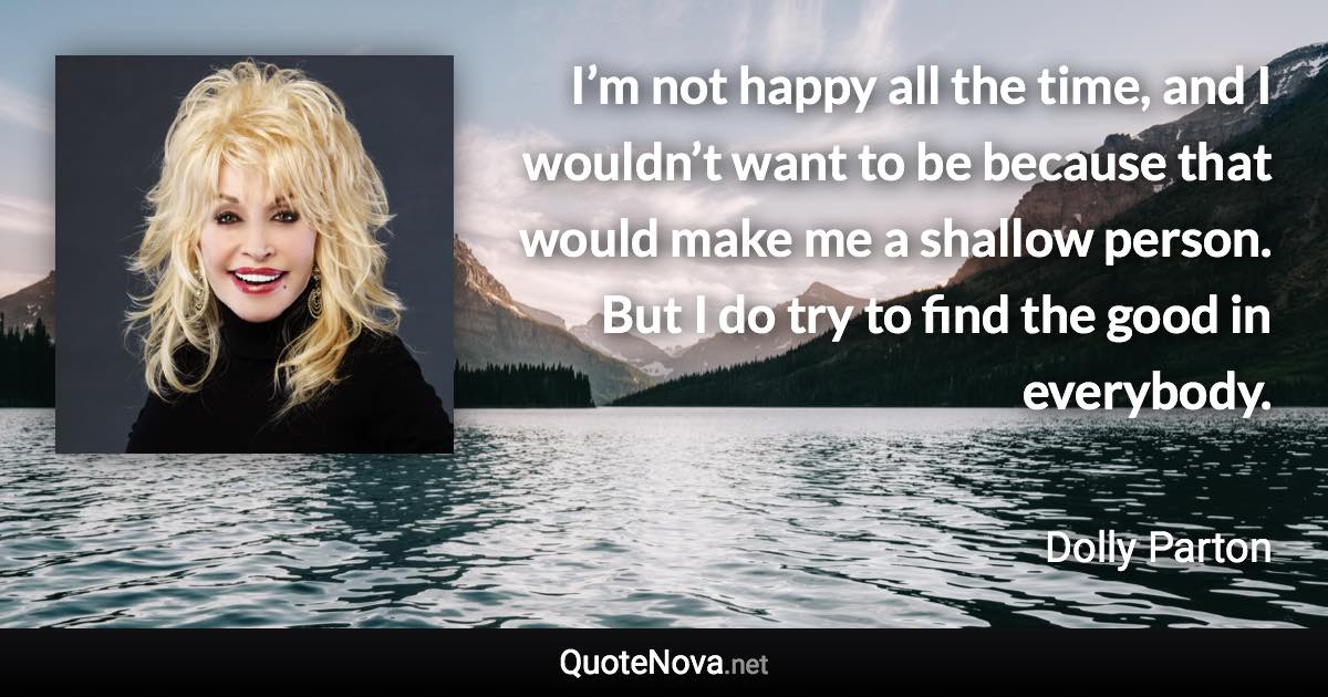 I’m not happy all the time, and I wouldn’t want to be because that would make me a shallow person. But I do try to find the good in everybody. - Dolly Parton quote