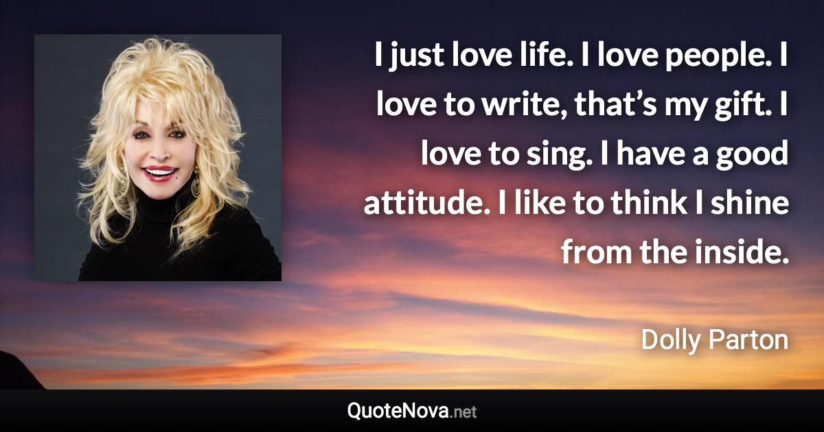 I just love life. I love people. I love to write, that’s my gift. I love to sing. I have a good attitude. I like to think I shine from the inside. - Dolly Parton quote