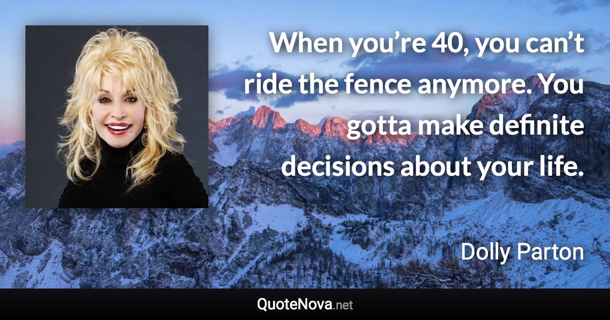 When you’re 40, you can’t ride the fence anymore. You gotta make definite decisions about your life. - Dolly Parton quote