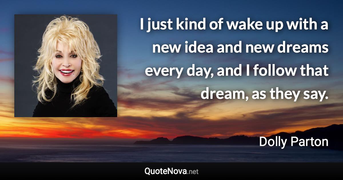 I just kind of wake up with a new idea and new dreams every day, and I follow that dream, as they say. - Dolly Parton quote