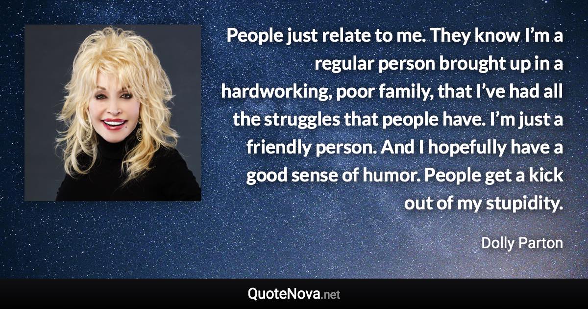 People just relate to me. They know I’m a regular person brought up in a hardworking, poor family, that I’ve had all the struggles that people have. I’m just a friendly person. And I hopefully have a good sense of humor. People get a kick out of my stupidity. - Dolly Parton quote