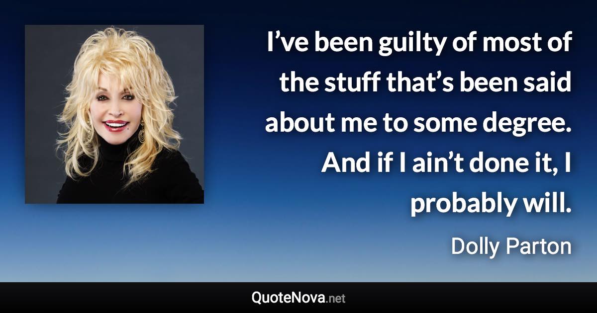 I’ve been guilty of most of the stuff that’s been said about me to some degree. And if I ain’t done it, I probably will. - Dolly Parton quote