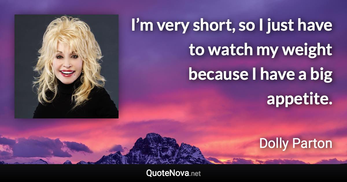 I’m very short, so I just have to watch my weight because I have a big appetite. - Dolly Parton quote