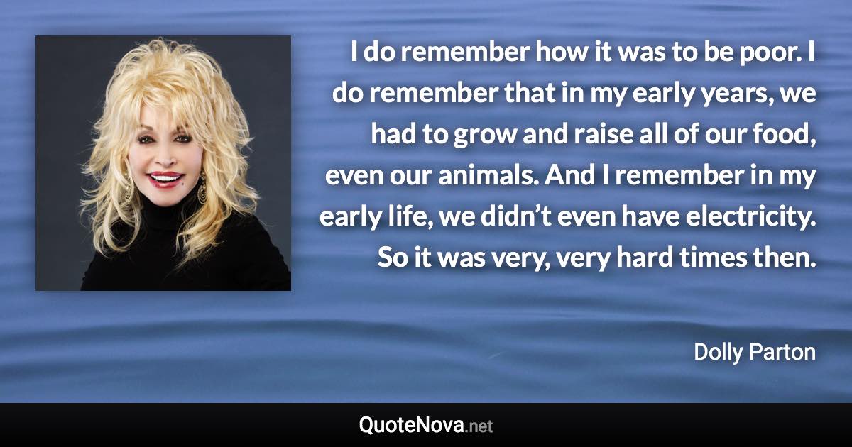 I do remember how it was to be poor. I do remember that in my early years, we had to grow and raise all of our food, even our animals. And I remember in my early life, we didn’t even have electricity. So it was very, very hard times then. - Dolly Parton quote