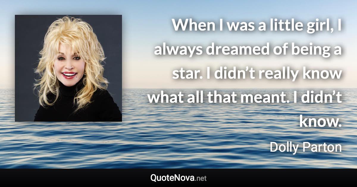 When I was a little girl, I always dreamed of being a star. I didn’t really know what all that meant. I didn’t know. - Dolly Parton quote