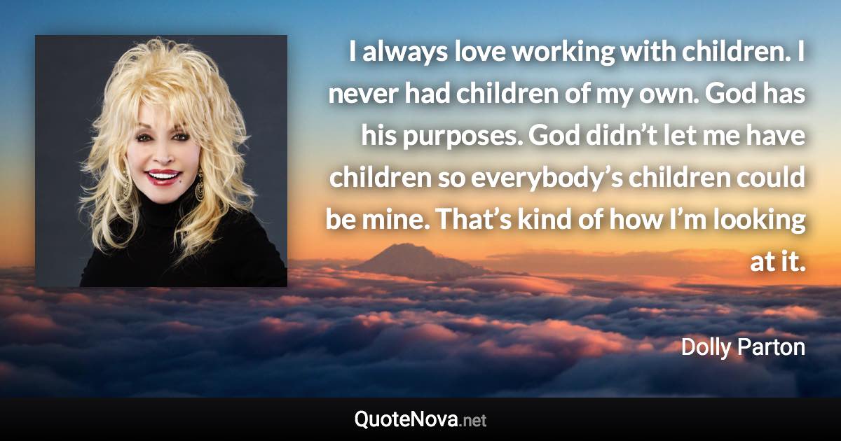 I always love working with children. I never had children of my own. God has his purposes. God didn’t let me have children so everybody’s children could be mine. That’s kind of how I’m looking at it. - Dolly Parton quote