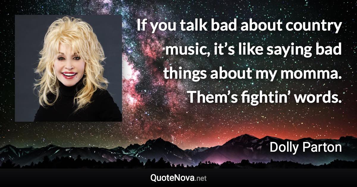 If you talk bad about country music, it’s like saying bad things about my momma. Them’s fightin’ words. - Dolly Parton quote