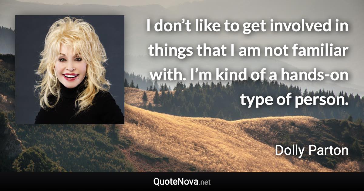 I don’t like to get involved in things that I am not familiar with. I’m kind of a hands-on type of person. - Dolly Parton quote