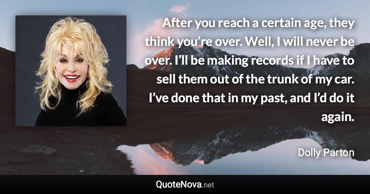 After you reach a certain age, they think you’re over. Well, I will never be over. I’ll be making records if I have to sell them out of the trunk of my car. I’ve done that in my past, and I’d do it again. - Dolly Parton quote
