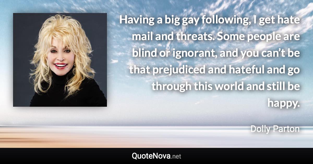 Having a big gay following, I get hate mail and threats. Some people are blind or ignorant, and you can’t be that prejudiced and hateful and go through this world and still be happy. - Dolly Parton quote