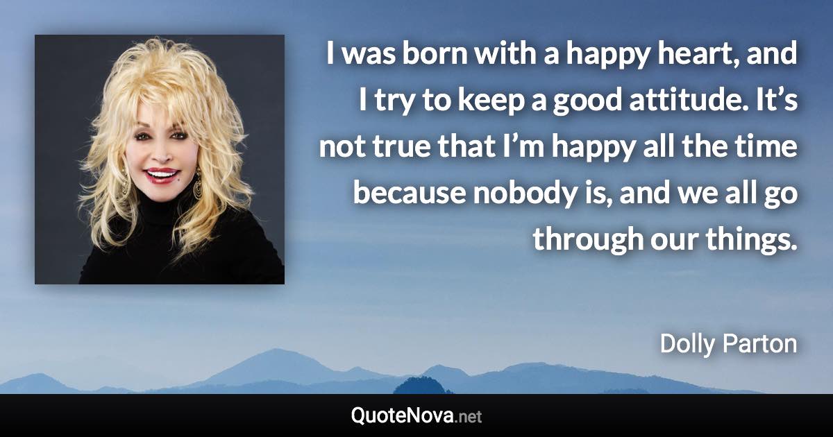 I was born with a happy heart, and I try to keep a good attitude. It’s not true that I’m happy all the time because nobody is, and we all go through our things. - Dolly Parton quote