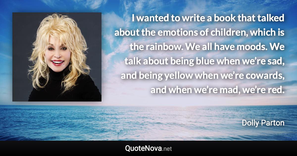 I wanted to write a book that talked about the emotions of children, which is the rainbow. We all have moods. We talk about being blue when we’re sad, and being yellow when we’re cowards, and when we’re mad, we’re red. - Dolly Parton quote