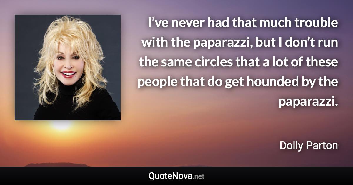 I’ve never had that much trouble with the paparazzi, but I don’t run the same circles that a lot of these people that do get hounded by the paparazzi. - Dolly Parton quote