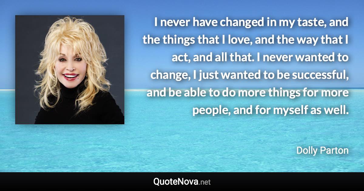 I never have changed in my taste, and the things that I love, and the way that I act, and all that. I never wanted to change, I just wanted to be successful, and be able to do more things for more people, and for myself as well. - Dolly Parton quote