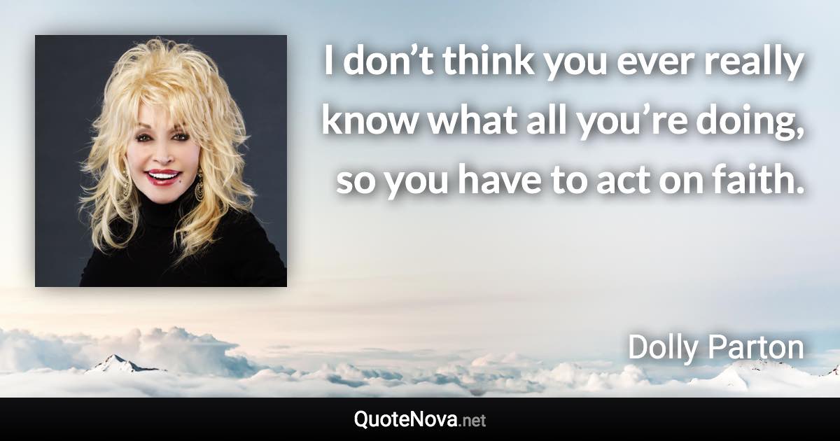 I don’t think you ever really know what all you’re doing, so you have to act on faith. - Dolly Parton quote