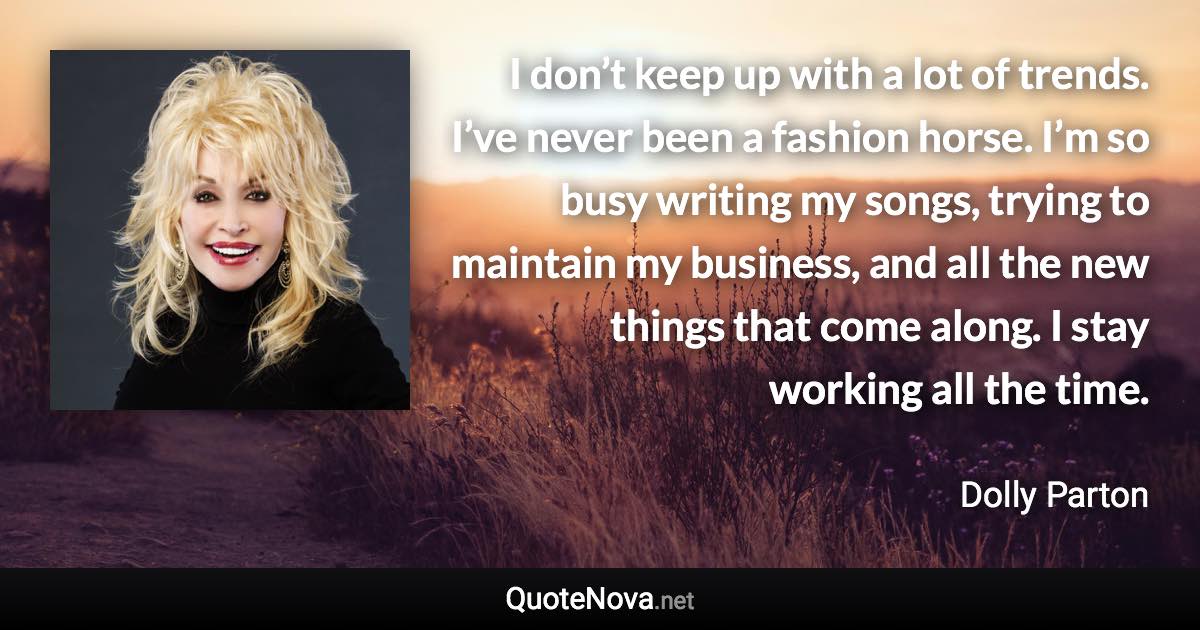 I don’t keep up with a lot of trends. I’ve never been a fashion horse. I’m so busy writing my songs, trying to maintain my business, and all the new things that come along. I stay working all the time. - Dolly Parton quote