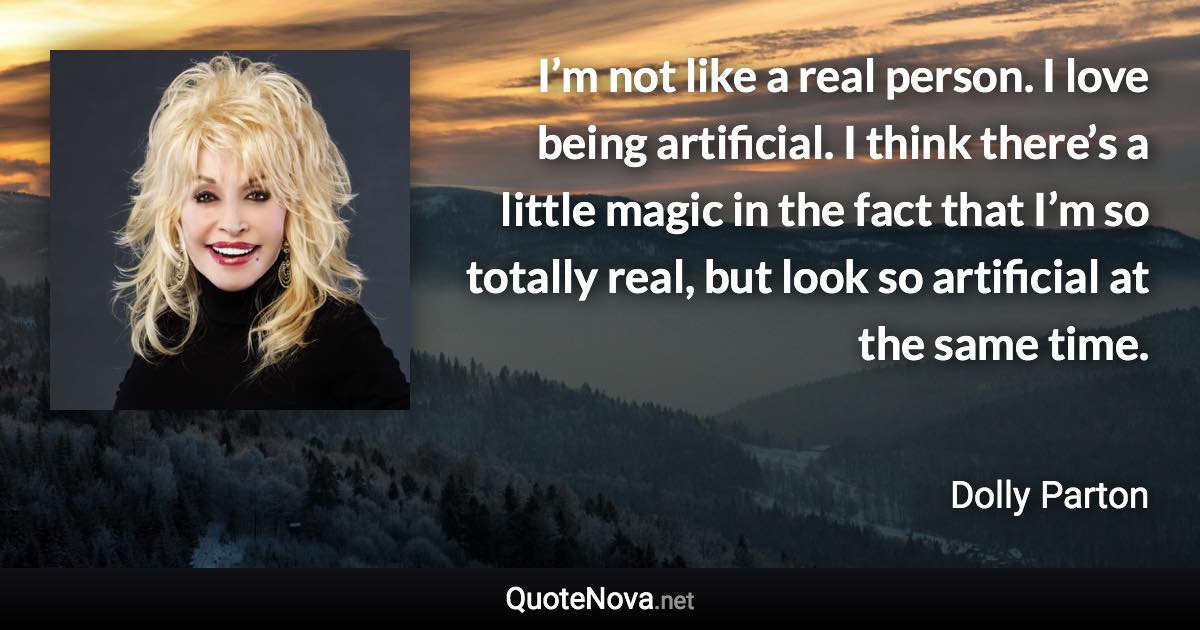 I’m not like a real person. I love being artificial. I think there’s a little magic in the fact that I’m so totally real, but look so artificial at the same time. - Dolly Parton quote