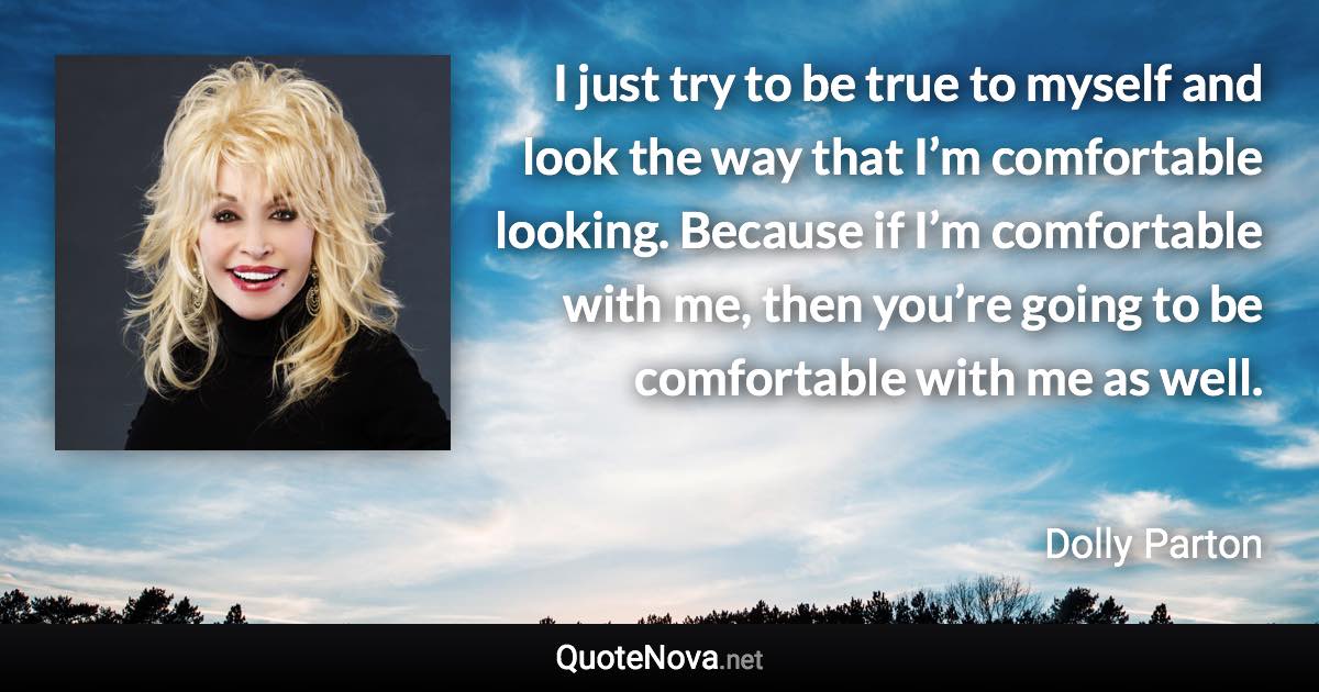 I just try to be true to myself and look the way that I’m comfortable looking. Because if I’m comfortable with me, then you’re going to be comfortable with me as well. - Dolly Parton quote