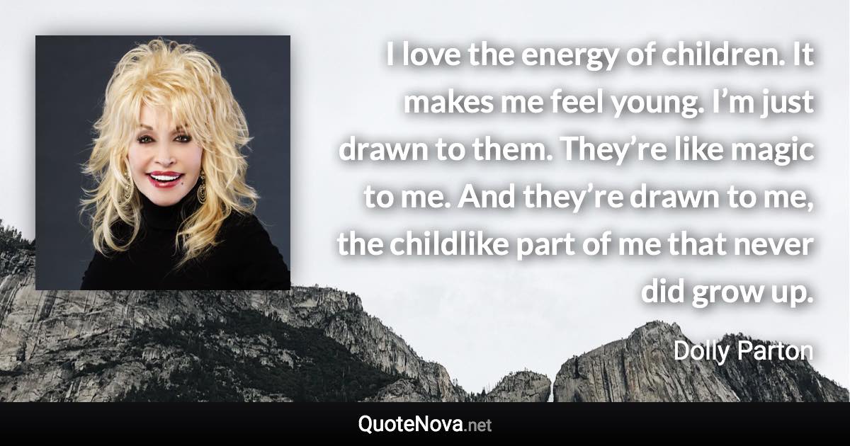 I love the energy of children. It makes me feel young. I’m just drawn to them. They’re like magic to me. And they’re drawn to me, the childlike part of me that never did grow up. - Dolly Parton quote