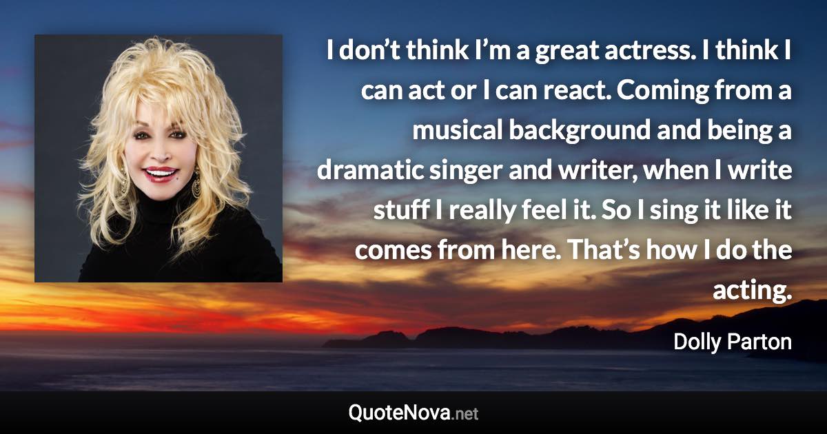 I don’t think I’m a great actress. I think I can act or I can react. Coming from a musical background and being a dramatic singer and writer, when I write stuff I really feel it. So I sing it like it comes from here. That’s how I do the acting. - Dolly Parton quote